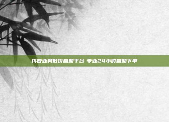 抖音业务低价自助平台-专业24小时自助下单