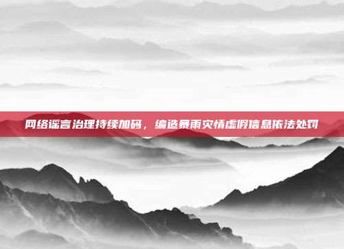 网络谣言治理持续加码,编造暴雨灾情虚假信息依法处罚