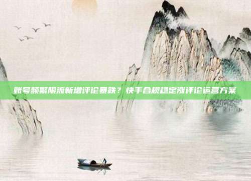 账号频繁限流新增评论暴跌?快手合规稳定涨评论运营方案