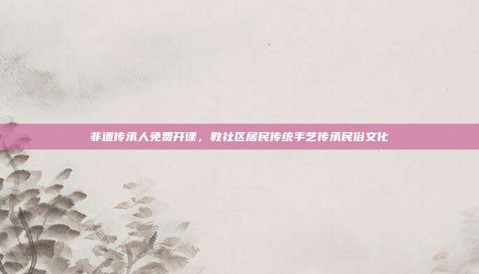 非遗传承人免费开课,教社区居民传统手艺传承民俗文化