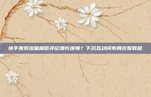 快手搜索流量极低评论增长缓慢？下沉互动词布局完整教程