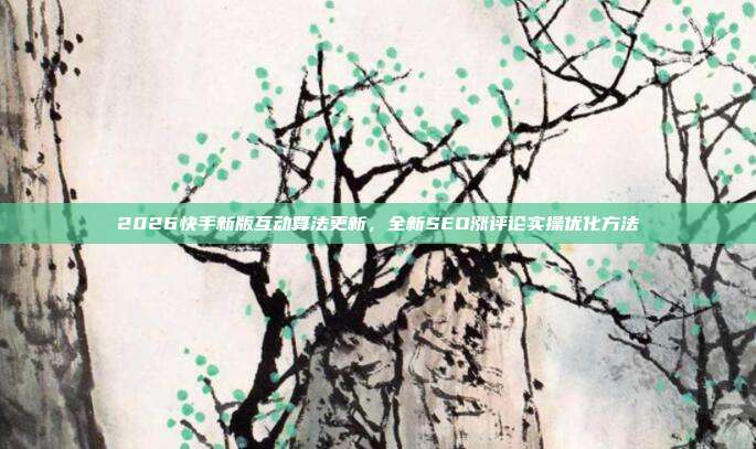 2026快手新版互动算法更新，全新SEO涨评论实操优化方法