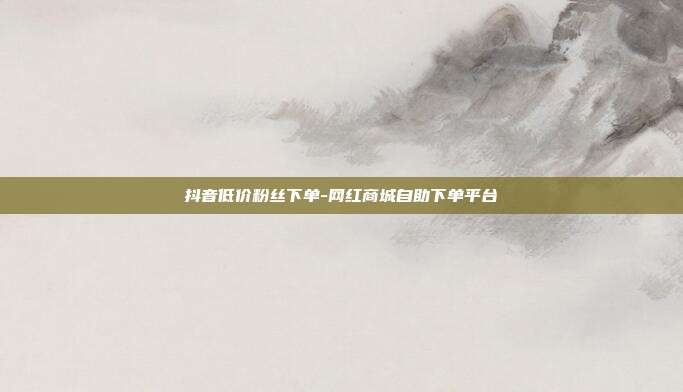 抖音低价粉丝下单-网红商城自助下单平台