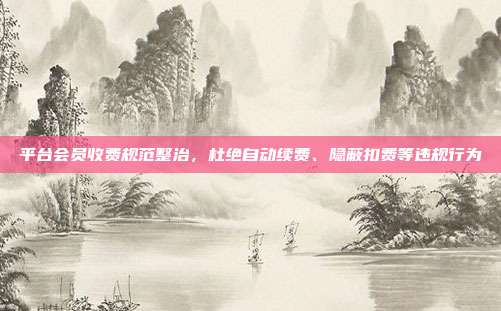 平台会员收费规范整治，杜绝自动续费、隐蔽扣费等违规行为