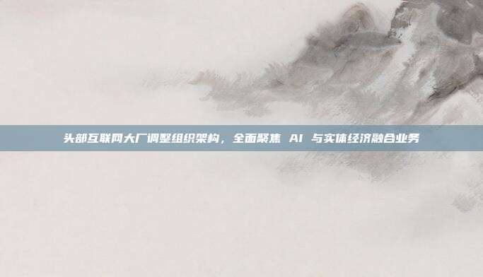 头部互联网大厂调整组织架构，全面聚焦 AI 与实体经济融合业务