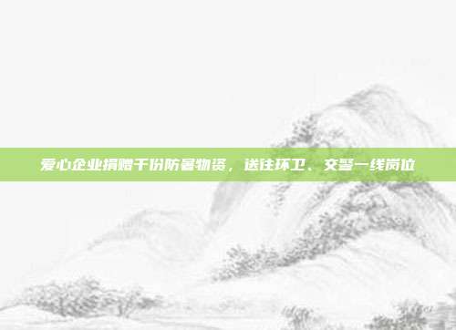 爱心企业捐赠千份防暑物资，送往环卫、交警一线岗位