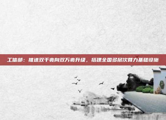 工信部：推进双千兆向双万兆升级，搭建全国多层次算力基础设施