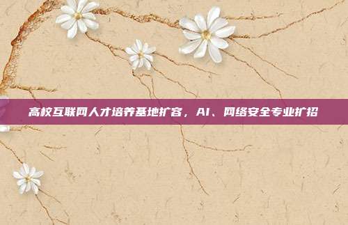 高校互联网人才培养基地扩容，AI、网络安全专业扩招