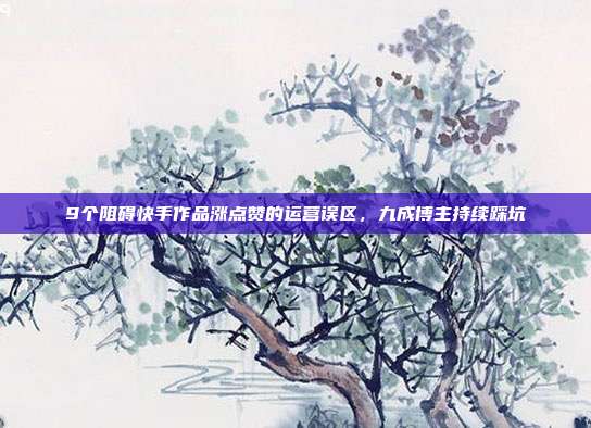 9个阻碍快手作品涨点赞的运营误区，九成博主持续踩坑