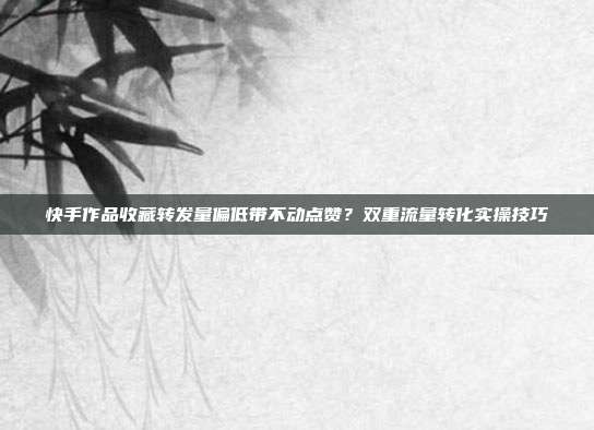 快手作品收藏转发量偏低带不动点赞?双重流量转化实操技巧