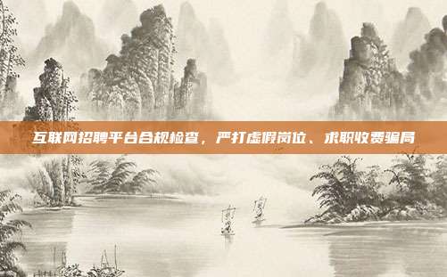 互联网招聘平台合规检查,严打虚假岗位、求职收费骗局