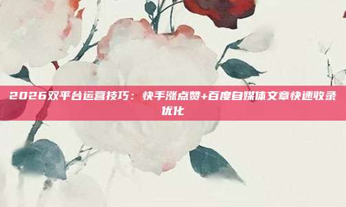 2026双平台运营技巧：快手涨点赞+百度自媒体文章快速收录优化