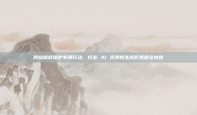 网络版权保护专项行动,打击 AI 无授权生成影视图文内容