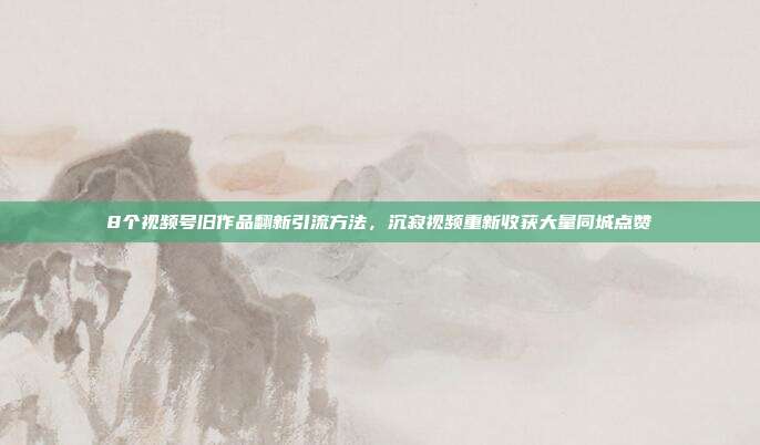 8个视频号旧作品翻新引流方法,沉寂视频重新收获大量同城点赞