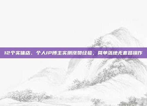 12个实体店、个人IP博主实测涨赞经验，简单落地无套路操作