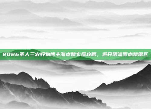 2026素人三农好物博主涨点赞实操攻略,避开限流零点赞雷区