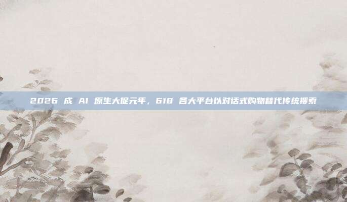 2026 成 AI 原生大促元年,618 各大平台以对话式购物替代传统搜索