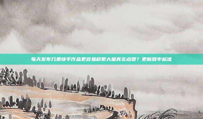 每天发布几条快手作品更容易积累大量真实点赞？更新频率标准