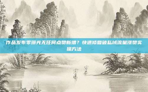 作品发布零曝光无任何点赞新增？快速修复破私域流量涨赞实操方法