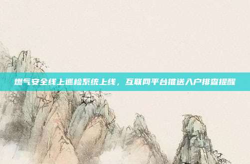 燃气安全线上巡检系统上线，互联网平台推送入户排查提醒