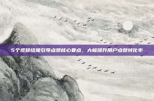 5个视频结尾引导点赞核心要点，大幅提升用户点赞转化率