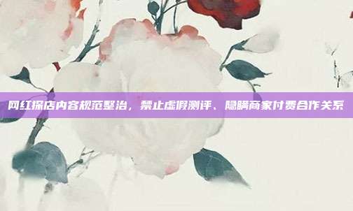 网红探店内容规范整治,禁止虚假测评、隐瞒商家付费合作关系