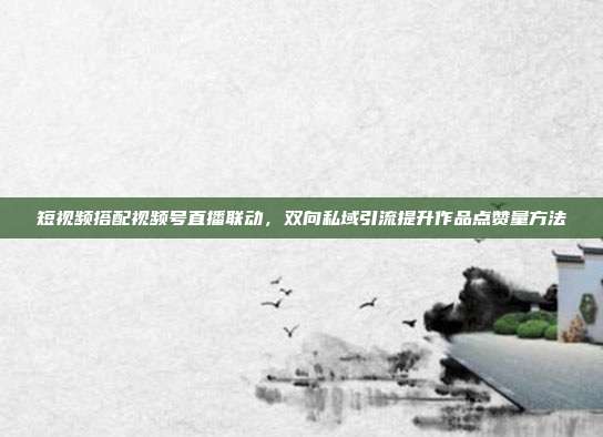 短视频搭配视频号直播联动，双向私域引流提升作品点赞量方法