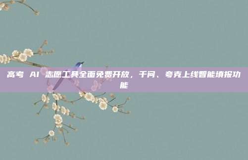 高考 AI 志愿工具全面免费开放,千问、夸克上线智能填报功能