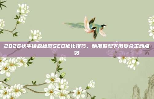 2026快手话题标签SEO优化技巧,精准匹配下沉受众主动点赞