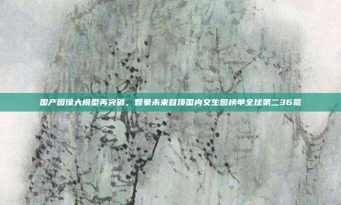 国产图像大模型再突破，智象未来登顶国内文生图榜单全球第二36氪
