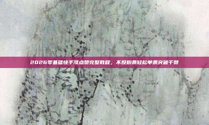 2026零基础快手涨点赞完整教程,不投粉条轻松单条突破千赞