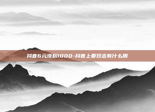 抖音6元涨粉1000-抖音上要双击有什么用