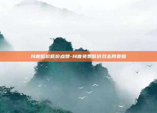 抖音低价低价点赞-抖音免费低价双击网页版