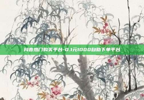 抖音热门购买平台-0.1元1000自助下单平台