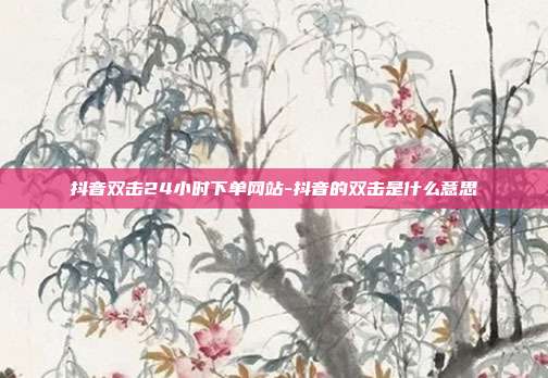 抖音双击24小时下单网站-抖音的双击是什么意思