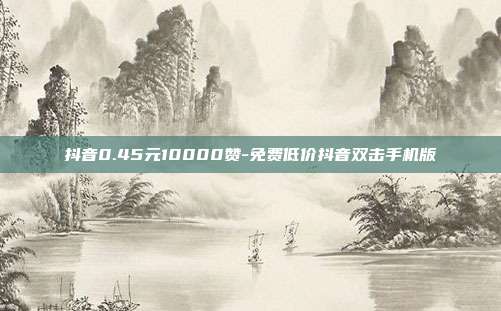 抖音0.45元10000赞-免费低价抖音双击手机版