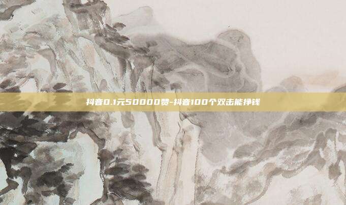 抖音0.1元50000赞-抖音100个双击能挣钱