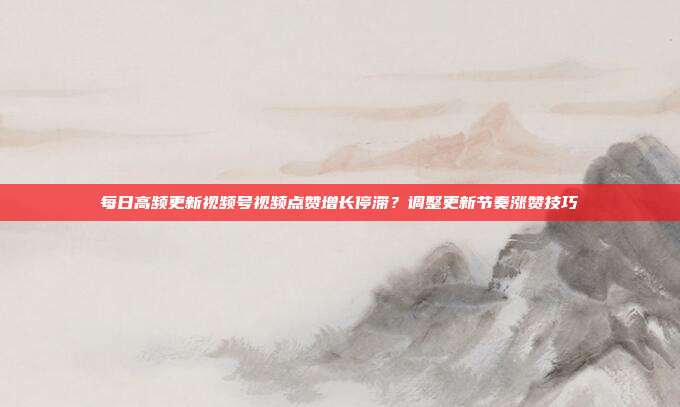 每日高频更新视频号视频点赞增长停滞？调整更新节奏涨赞技巧