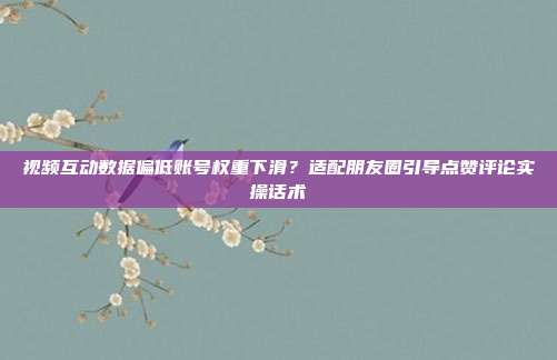 视频互动数据偏低账号权重下滑?适配朋友圈引导点赞评论实操话术