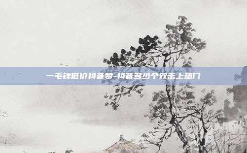一毛钱低价抖音赞-抖音多少个双击上热门