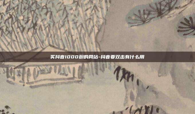 买抖音1000粉的网站-抖音要双击有什么用