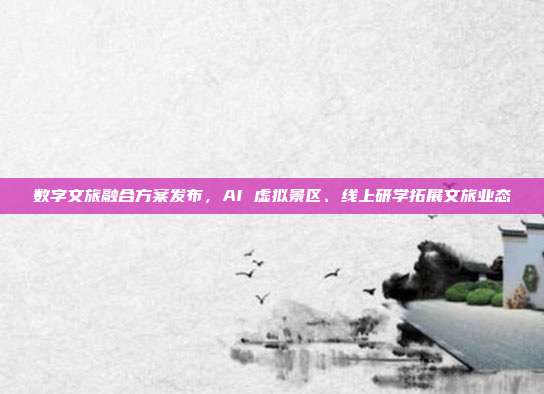 数字文旅融合方案发布,AI 虚拟景区、线上研学拓展文旅业态