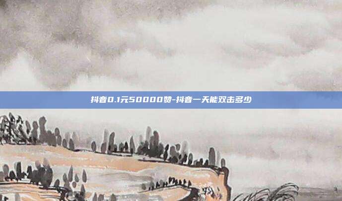 抖音0.1元50000赞-抖音一天能双击多少