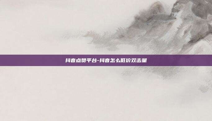 抖音点赞平台-抖音怎么低价双击量