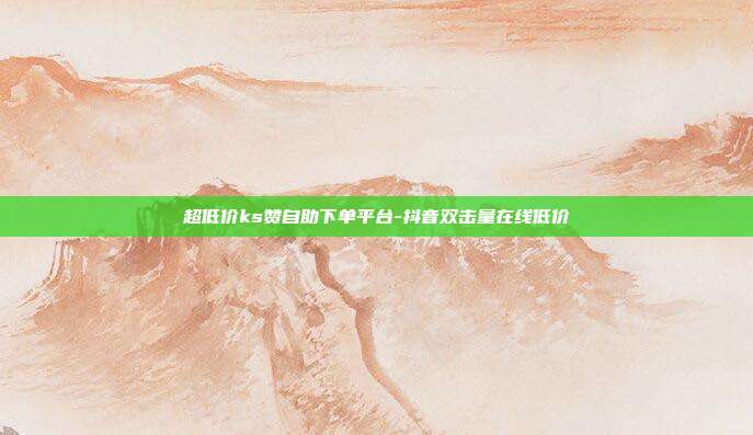 超低价ks赞自助下单平台-抖音双击量在线低价