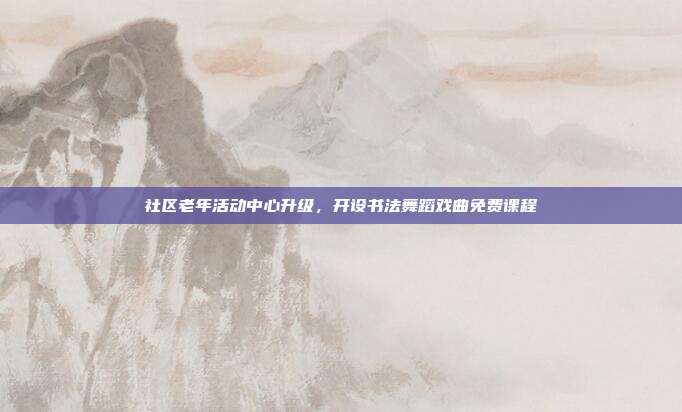 社区老年活动中心升级,开设书法舞蹈戏曲免费课程