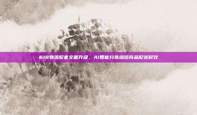 618物流配套全面升级,AI智能分拣缩短商品配送时效