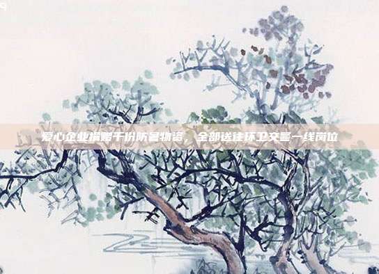 爱心企业捐赠千份防暑物资,全部送往环卫交警一线岗位
