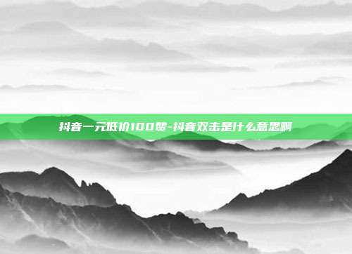 抖音一元低价100赞-抖音双击是什么意思啊