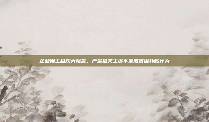 企业用工合规大检查，严查拖欠工资不发放高温补贴行为
